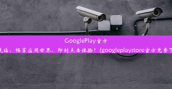 GooglePlay官方下载站：畅享应用世界，即刻点击体验！(googleplaystore官方免费下载)