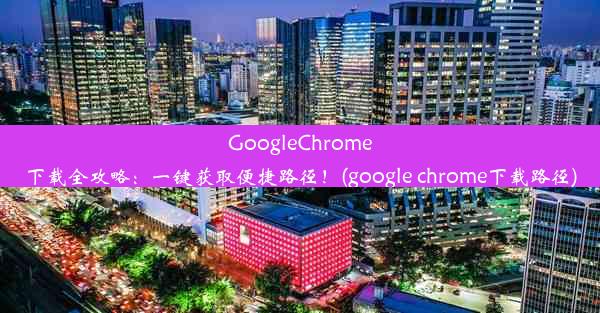 GoogleChrome下载全攻略：一键获取便捷路径！(google chrome下载路径)