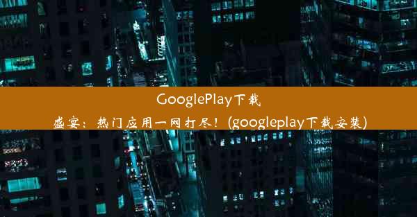 GooglePlay下载盛宴：热门应用一网打尽！(googleplay下载安装)