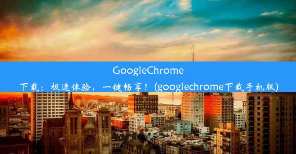 GoogleChrome下载：极速体验，一键畅享！(googlechrome下载手机版)