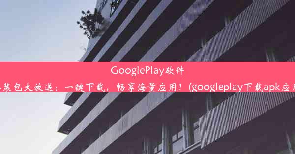 GooglePlay软件安装包大放送：一键下载，畅享海量应用！(googleplay下载apk应用)