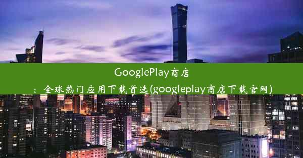 GooglePlay商店：全球热门应用下载首选(googleplay商店下载官网)