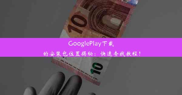 GooglePlay下载的安装包位置揭秘：快速查找教程！