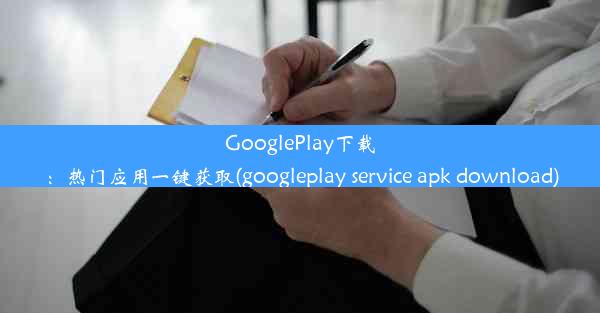 GooglePlay下载：热门应用一键获取(googleplay service apk download)