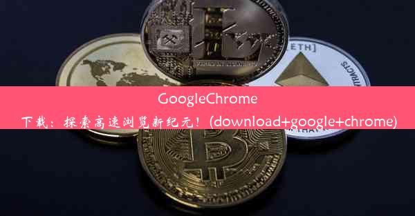 GoogleChrome下载：探索高速浏览新纪元！(download+google+chrome)