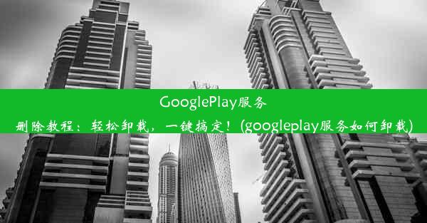 GooglePlay服务删除教程：轻松卸载，一键搞定！(googleplay服务如何卸载)