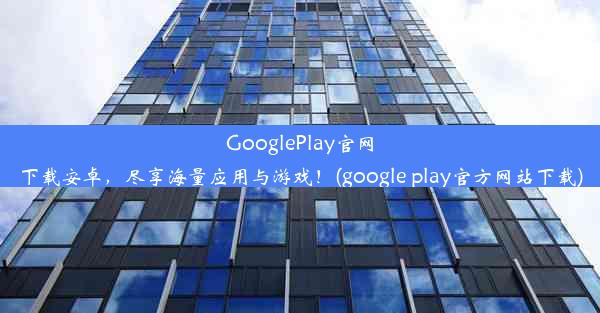 GooglePlay官网下载安卓，尽享海量应用与游戏！(google play官方网站下载)