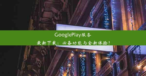 GooglePlay服务最新下载：必备功能与全新体验！