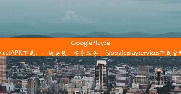 GooglePlayServicesAPK下载：一键安装，畅享服务！(googleplayservices下载官网)