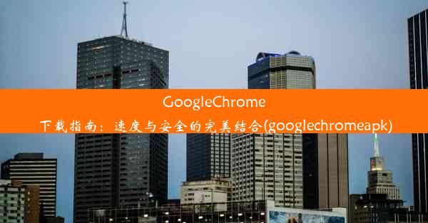 GoogleChrome下载指南：速度与安全的完美结合(googlechromeapk)