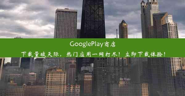 GooglePlay商店下载量破天际，热门应用一网打尽！立即下载体验！