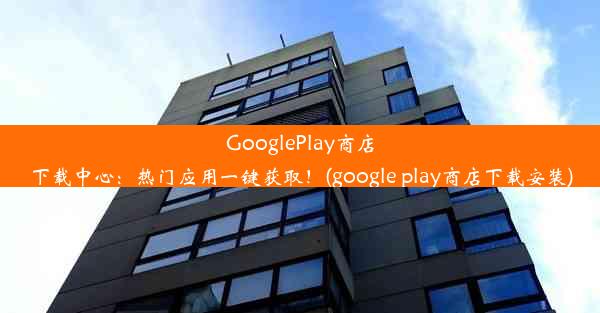 GooglePlay商店下载中心：热门应用一键获取！(google play商店下载安装)