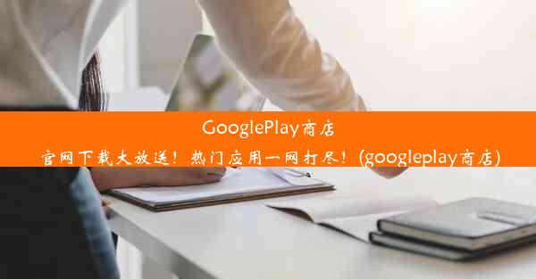 GooglePlay商店官网下载大放送！热门应用一网打尽！(googleplay商店)