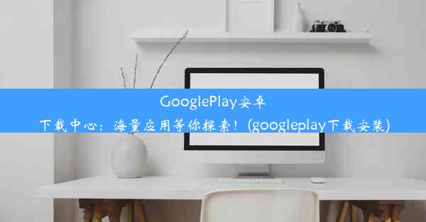 GooglePlay安卓下载中心：海量应用等你探索！(googleplay下载安装)