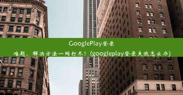 GooglePlay登录难题，解决方法一网打尽！(googleplay登录失败怎么办)