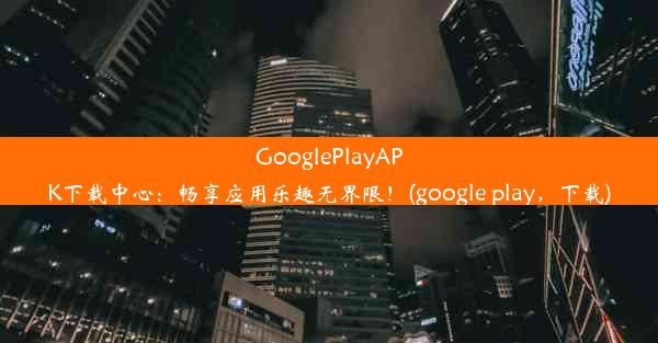 GooglePlayAPK下载中心：畅享应用乐趣无界限！(google play，下载)