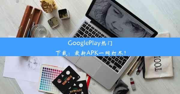 GooglePlay热门下载：最新APK一网打尽！