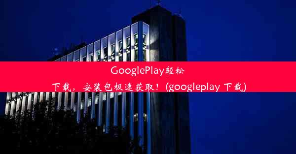 GooglePlay轻松下载，安装包极速获取！(googleplay 下载)