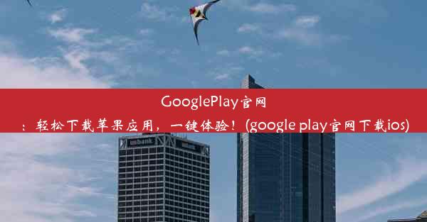 GooglePlay官网：轻松下载苹果应用，一键体验！(google play官网下载ios)