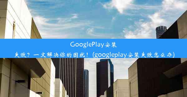 GooglePlay安装失败？一文解决你的困扰！(googleplay安装失败怎么办)