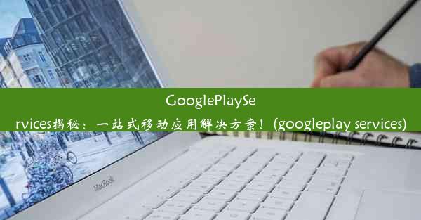 GooglePlayServices揭秘：一站式移动应用解决方案！(googleplay services)