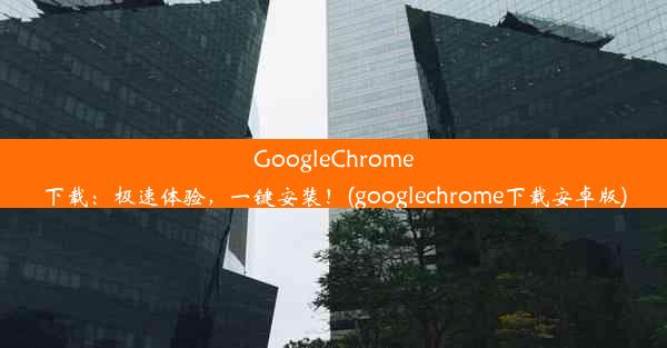 GoogleChrome下载：极速体验，一键安装！(googlechrome下载安卓版)