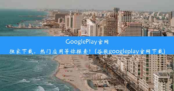 GooglePlay官网独家下载，热门应用等你探索！(谷歌googleplay官网下载)