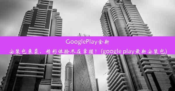 GooglePlay全新安装包来袭，精彩体验尽在掌握！(google play最新安装包)