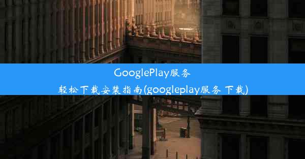 GooglePlay服务轻松下载安装指南(googleplay服务 下载)