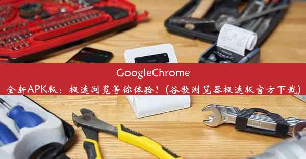 GoogleChrome全新APK版：极速浏览等你体验！(谷歌浏览器极速版官方下载)