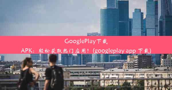 GooglePlay下载APK：轻松获取热门应用！(googleplay app 下载)