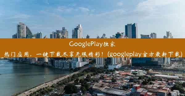 GooglePlay独家热门应用，一键下载尽享无限精彩！(googleplay官方最新下载)