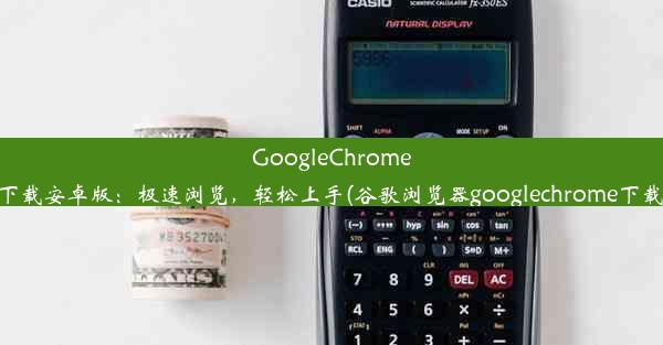 GoogleChrome下载安卓版：极速浏览，轻松上手(谷歌浏览器googlechrome下载)