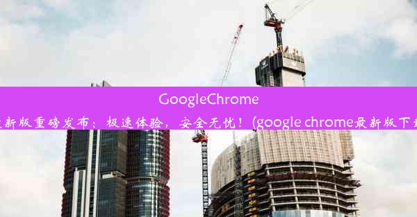 GoogleChrome最新版重磅发布：极速体验，安全无忧！(google chrome最新版下载)