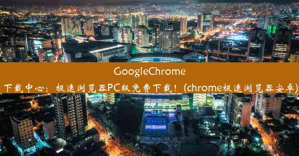 GoogleChrome下载中心：极速浏览器PC版免费下载！(chrome极速浏览器安卓)