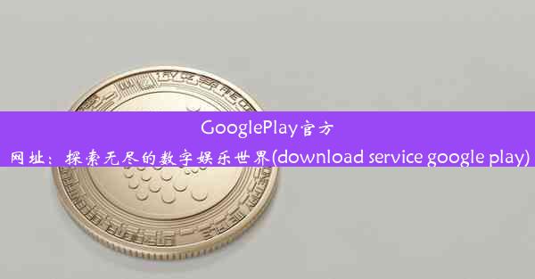 GooglePlay官方网址：探索无尽的数字娱乐世界(download service google play)