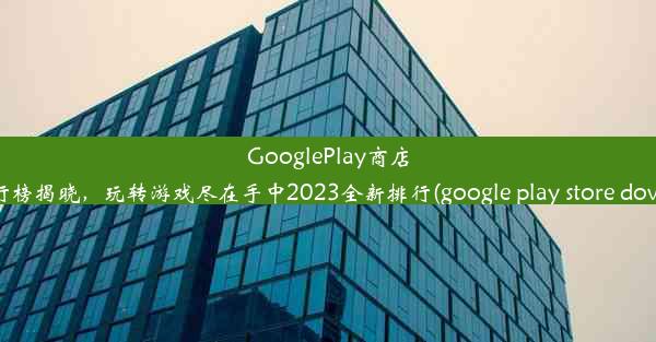 GooglePlay商店热门下载排行榜揭晓，玩转游戏尽在手中2023全新排行(google play store dow