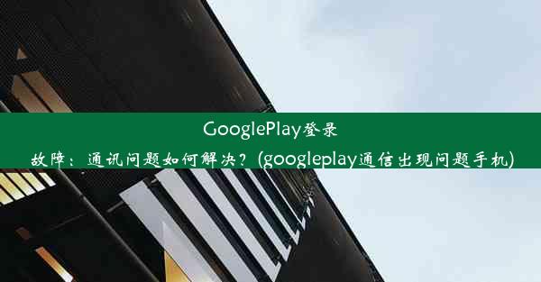 GooglePlay登录故障：通讯问题如何解决？(googleplay通信出现问题手机)