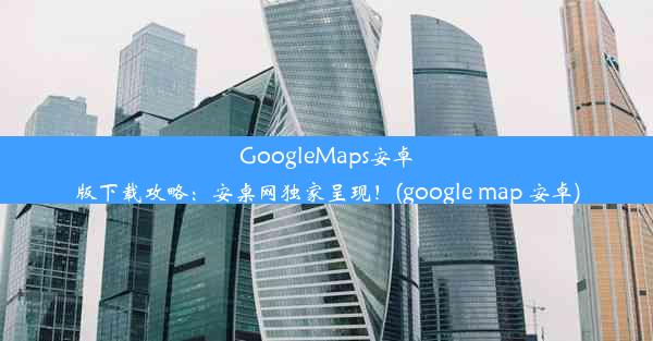 GoogleMaps安卓版下载攻略：安桌网独家呈现！(google map 安卓)