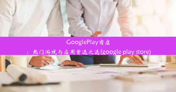 GooglePlay商店：热门游戏与应用首选之选(google play store)