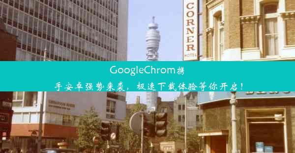 GoogleChrom携手安卓强势来袭，极速下载体验等你开启！