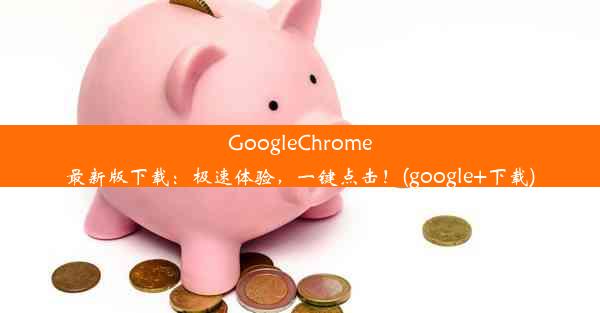 GoogleChrome最新版下载：极速体验，一键点击！(google+下载)