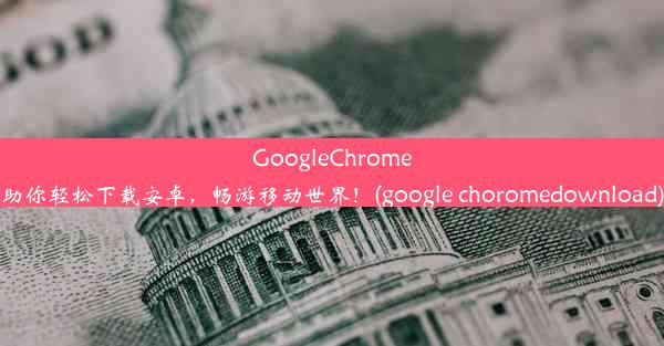 GoogleChrome助你轻松下载安卓，畅游移动世界！(google choromedownload)