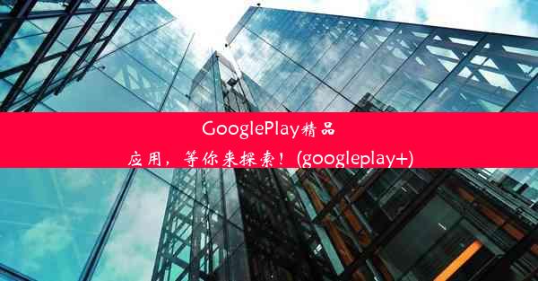 GooglePlay精品应用，等你来探索！(googleplay+)