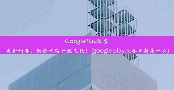 GooglePlay服务更新利器：助你体验升级飞跃！(google play服务更新是什么)