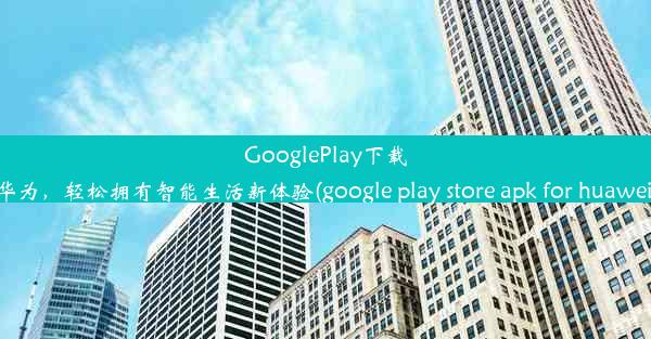 GooglePlay下载华为，轻松拥有智能生活新体验(google play store apk for huawei)