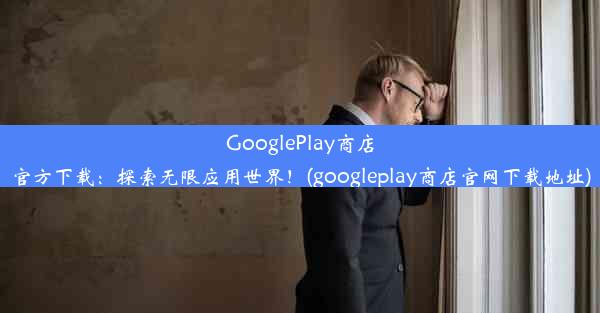 GooglePlay商店官方下载：探索无限应用世界！(googleplay商店官网下载地址)