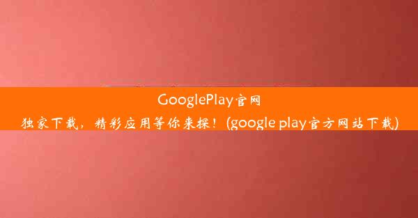 GooglePlay官网独家下载，精彩应用等你来探！(google play官方网站下载)