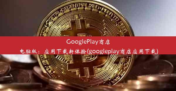 GooglePlay商店电脑版：应用下载新体验(googleplay商店应用下载)