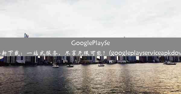 GooglePlayServices全新下载：一站式服务，尽享无限可能！(googleplayserviceapkdow